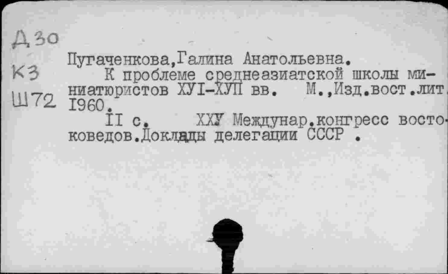 ﻿ДЗо
КЗ
Ш72
Пуг аченков а, Галина Анатольевна.
К проблеме среднеазиатской школы миниатюристов ХУІ-ХУП вв. М.,Изд.вост.лит I960.
II с. ХХУ Междунар.конгресс восто' коведов.Доклады делегации СССР .